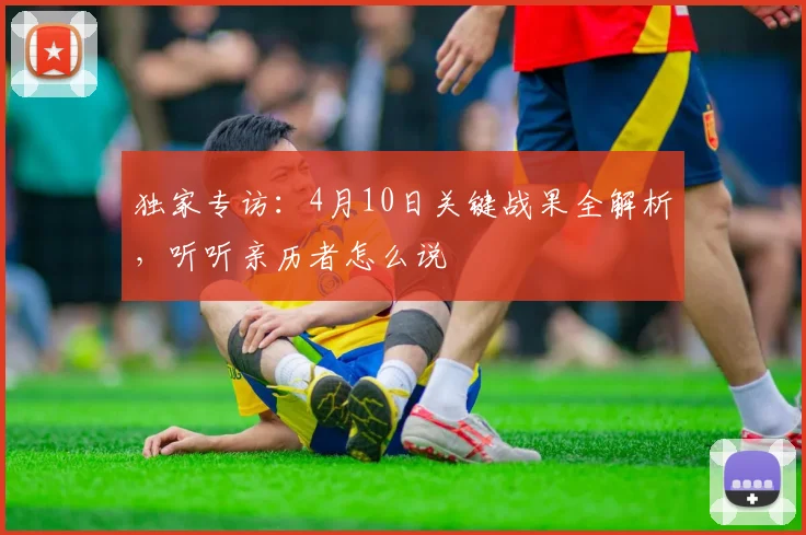 独家专访：4月10日关键战果全解析，听听亲历者怎么说