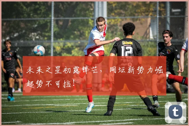 未来之星初露锋芒，网坛新势力崛起势不可挡！