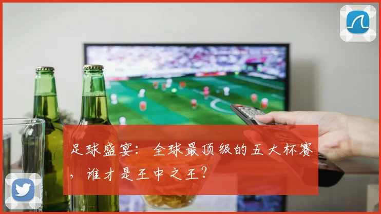 足球盛宴：全球最顶级的五大杯赛，谁才是王中之王？