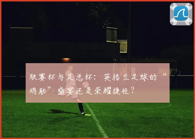 联赛杯与足总杯：英格兰足球的“鸡肋”盛宴还是荣耀捷径？