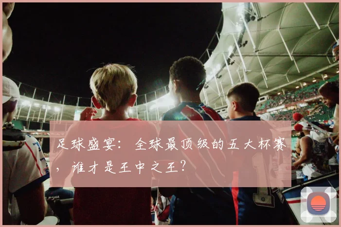 足球盛宴：全球最顶级的五大杯赛，谁才是王中之王？