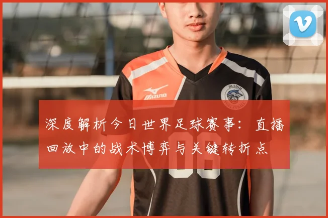 深度解析今日世界足球赛事：直播回放中的战术博弈与关键转折点